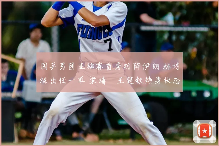 国乒男团亚锦赛首秀对阵伊朗 林诗栋出任一单 梁靖崑王楚钦热身状态