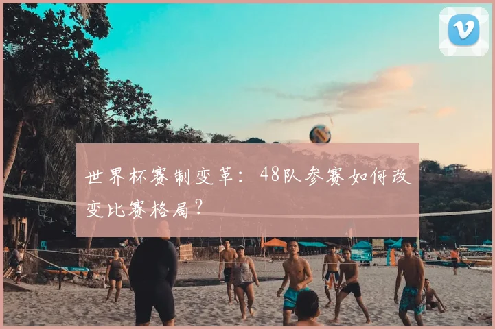 世界杯赛制变革：48队参赛如何改变比赛格局？