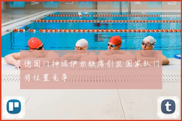 德国门神诺伊尔缺席引发国家队门将位置竞争
