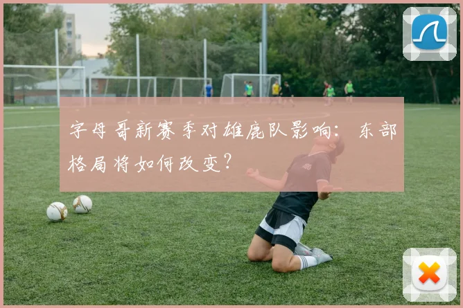 字母哥新赛季对雄鹿队影响：东部格局将如何改变？