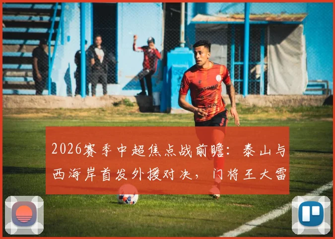 2026赛季中超焦点战前瞻：泰山与西海岸首发外援对决，门将王大雷伤愈归来是关键看点