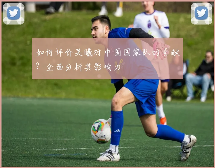 如何评价吴曦对中国国家队的贡献？全面分析其影响力