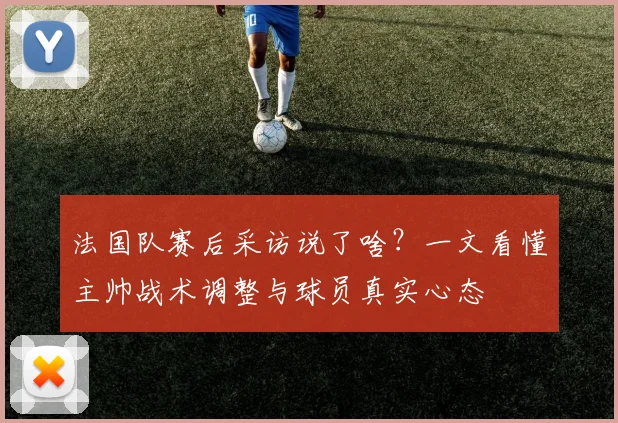 法国队赛后采访说了啥？一文看懂主帅战术调整与球员真实心态