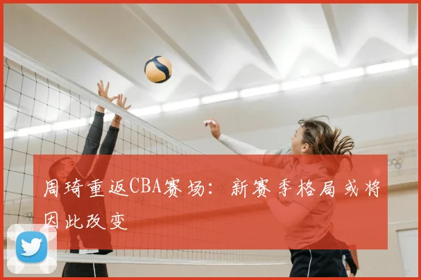 周琦重返CBA赛场:新赛季格局或将因此改变
