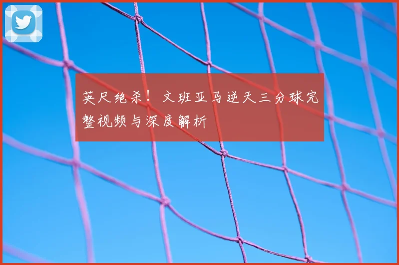 英尺绝杀！文班亚马逆天三分球完整视频与深度解析