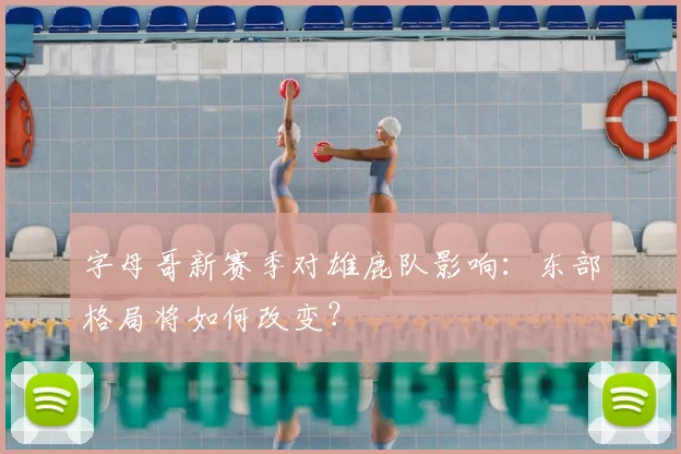字母哥新赛季对雄鹿队影响：东部格局将如何改变？