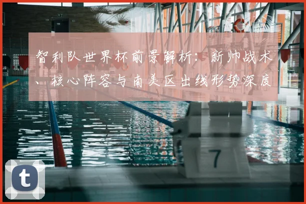 智利队世界杯前景解析:新帅战术、核心阵容与南美区出线形势深度分析