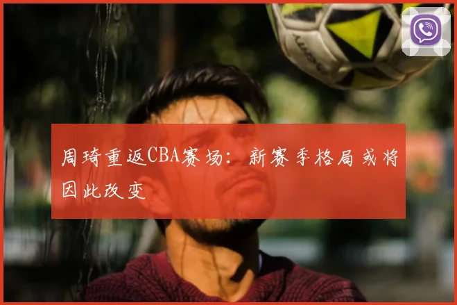 周琦重返CBA赛场:新赛季格局或将因此改变