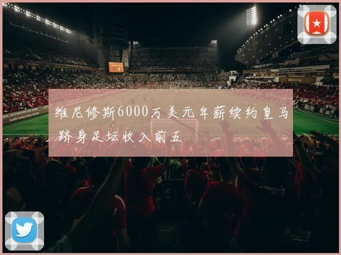 维尼修斯6000万美元年薪续约皇马 跻身足坛收入前五