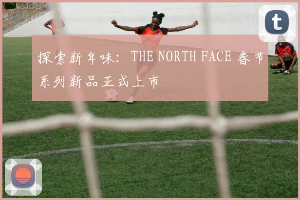 探索新年味:THE NORTH FACE 春节系列新品正式上市