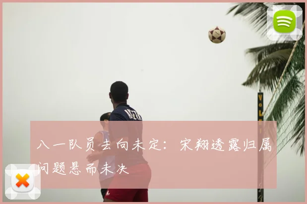 八一队员去向未定:宋翔透露归属问题悬而未决