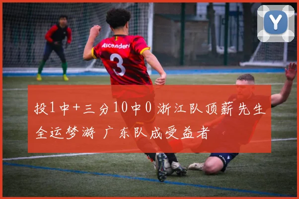 投1中+三分10中0 浙江队顶薪先生全运梦游 广东队成受益者