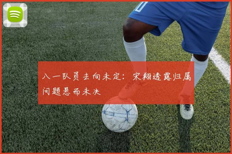 八一队员去向未定：宋翔透露归属问题悬而未决